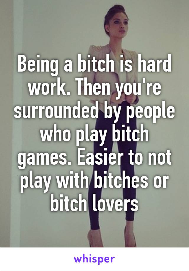 Being a bitch is hard work. Then you're surrounded by people who play bitch games. Easier to not play with bitches or bitch lovers