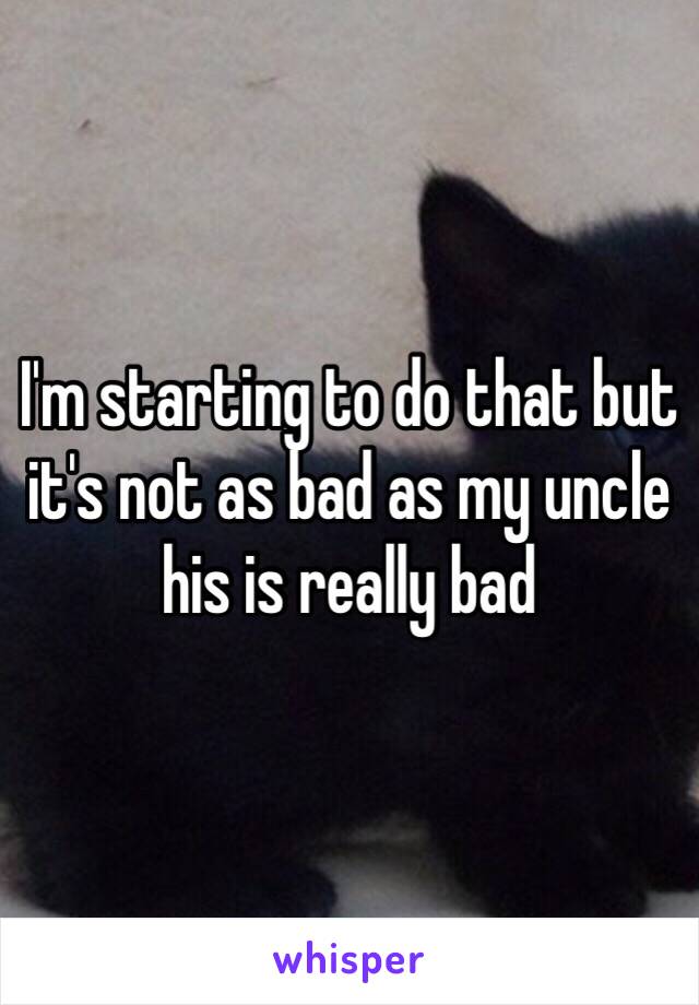 I'm starting to do that but it's not as bad as my uncle his is really bad