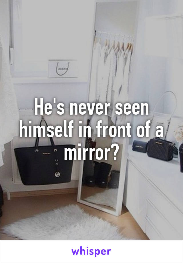 He's never seen himself in front of a mirror?