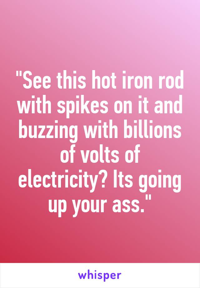 "See this hot iron rod with spikes on it and buzzing with billions of volts of electricity? Its going up your ass."