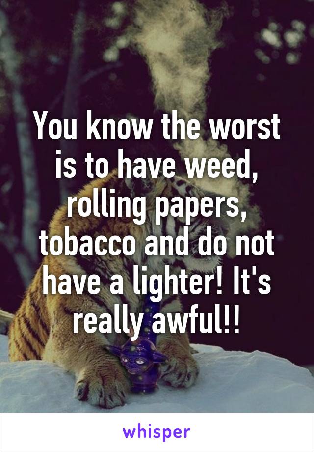 You know the worst is to have weed, rolling papers, tobacco and do not have a lighter! It's really awful!!