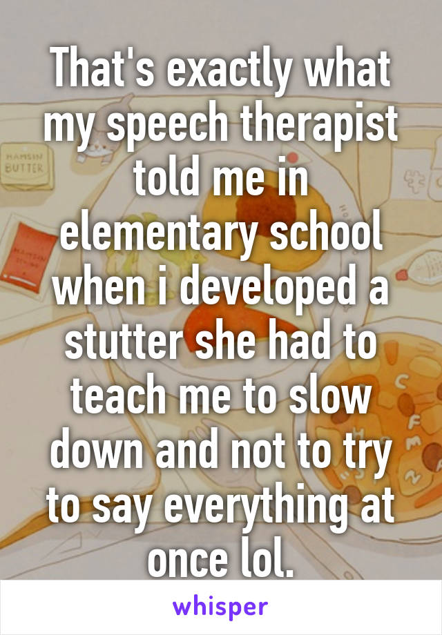 That's exactly what my speech therapist told me in elementary school when i developed a stutter she had to teach me to slow down and not to try to say everything at once lol.