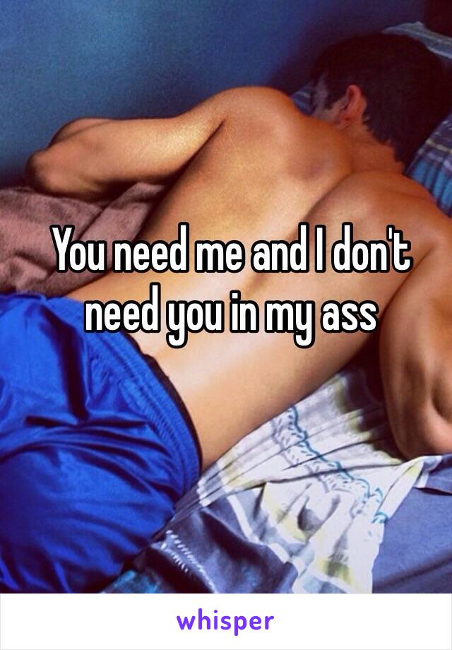 You need me and I don't need you in my ass 