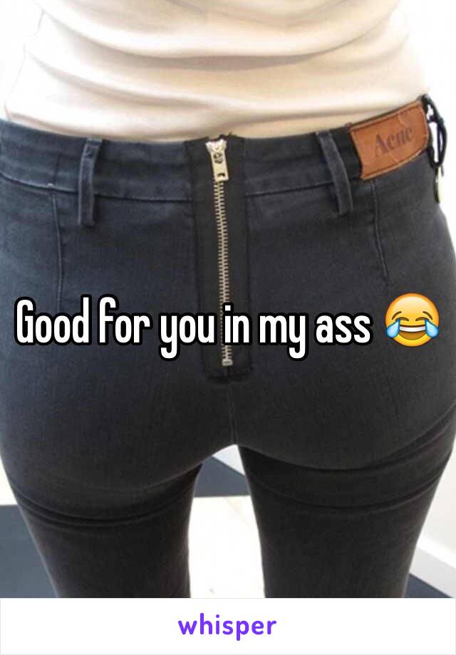 Good for you in my ass 😂