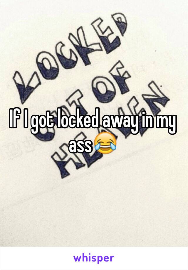 If I got locked away in my ass😂