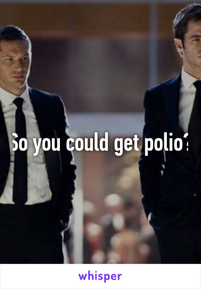 So you could get polio?