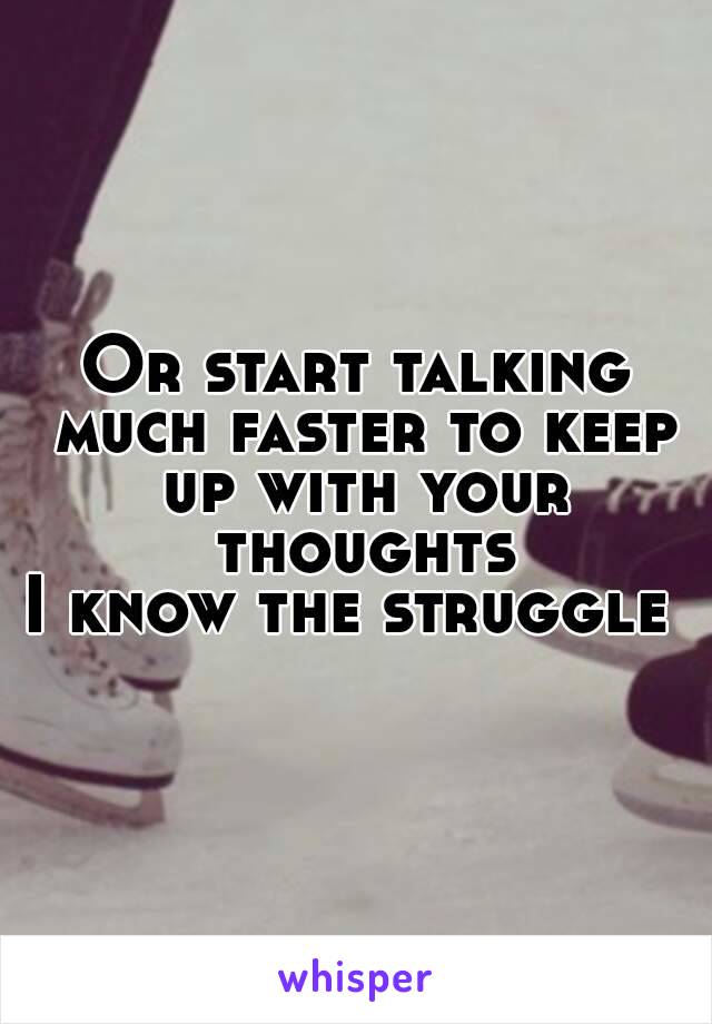 Or start talking much faster to keep up with your thoughts
I know the struggle 