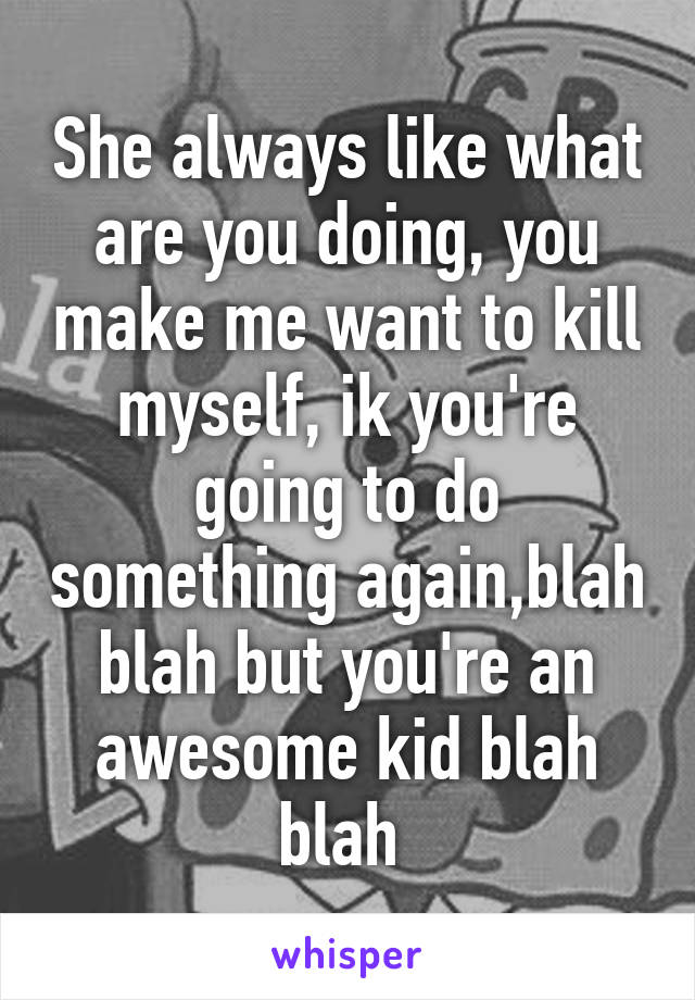 She always like what are you doing, you make me want to kill myself, ik you're going to do something again,blah blah but you're an awesome kid blah blah 