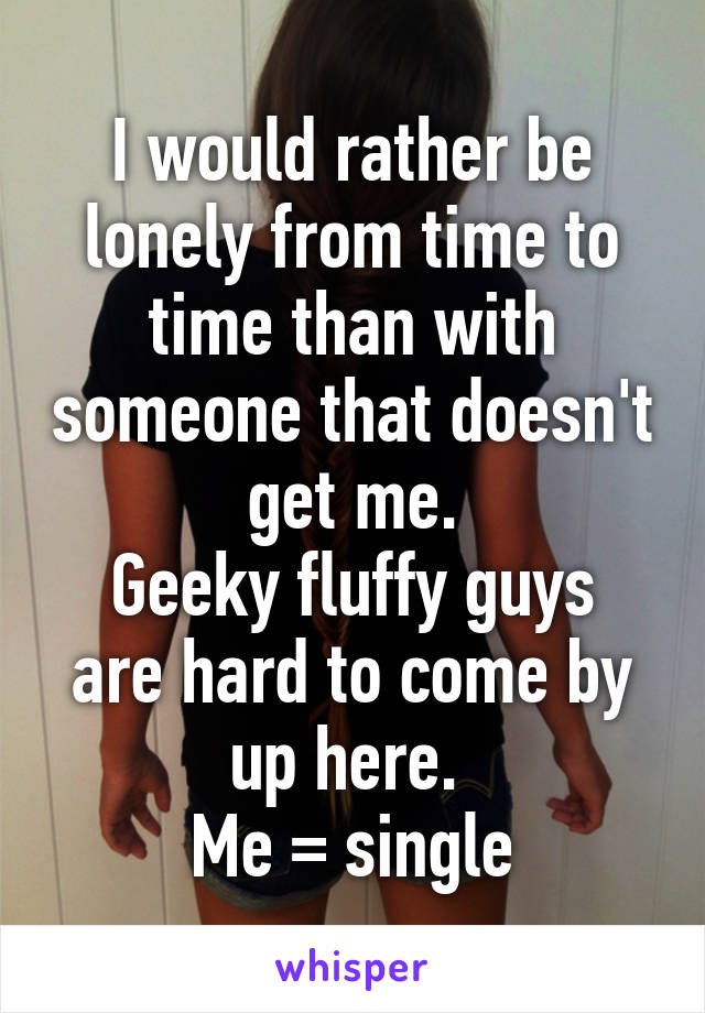 I would rather be lonely from time to time than with someone that doesn't get me.
Geeky fluffy guys are hard to come by up here. 
Me = single