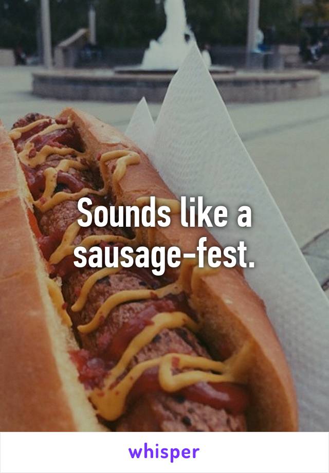 Sounds like a sausage-fest.