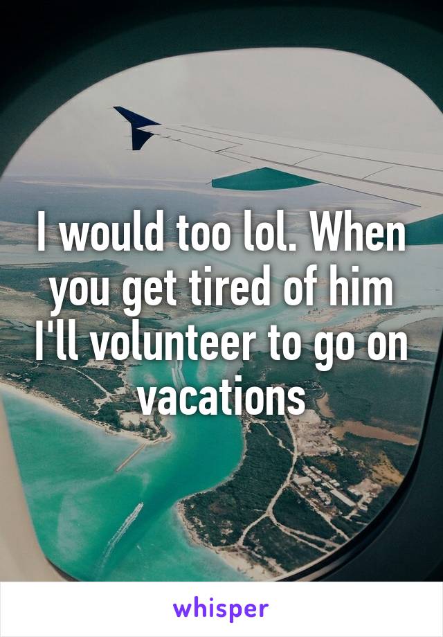 I would too lol. When you get tired of him I'll volunteer to go on vacations