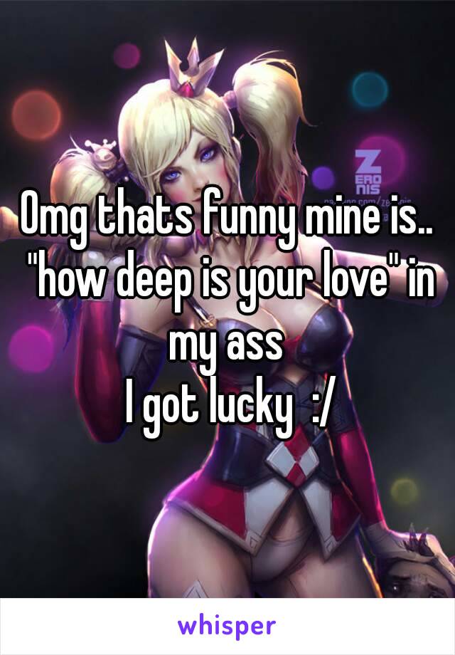 Omg thats funny mine is.. "how deep is your love" in my ass 
 I got lucky  :/