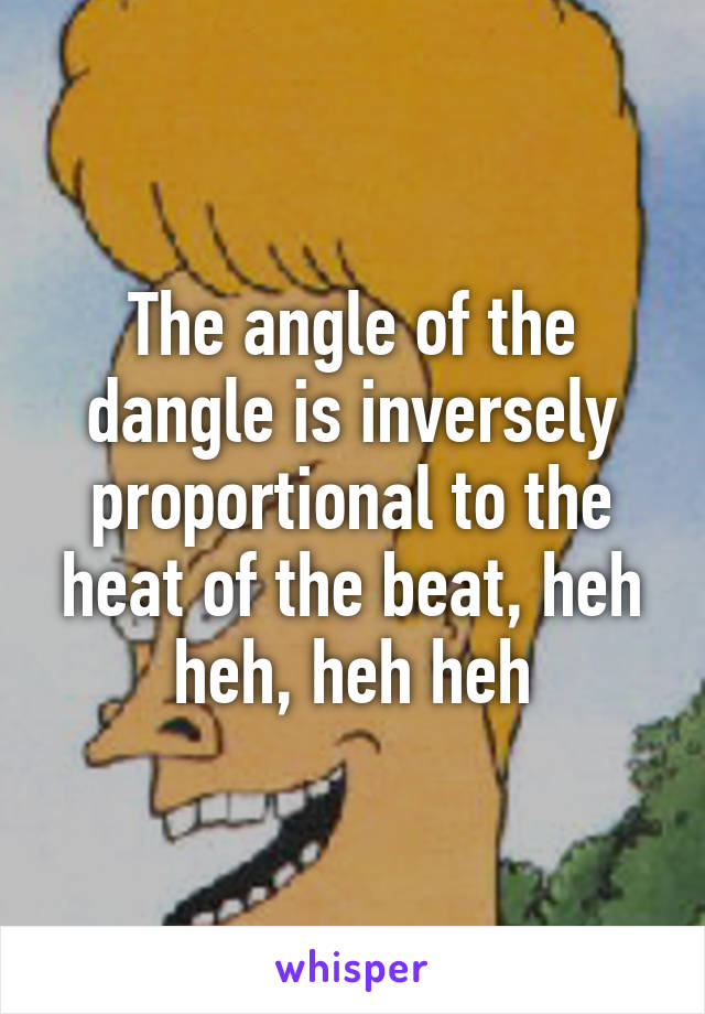 The angle of the dangle is inversely proportional to the heat of the beat, heh heh, heh heh