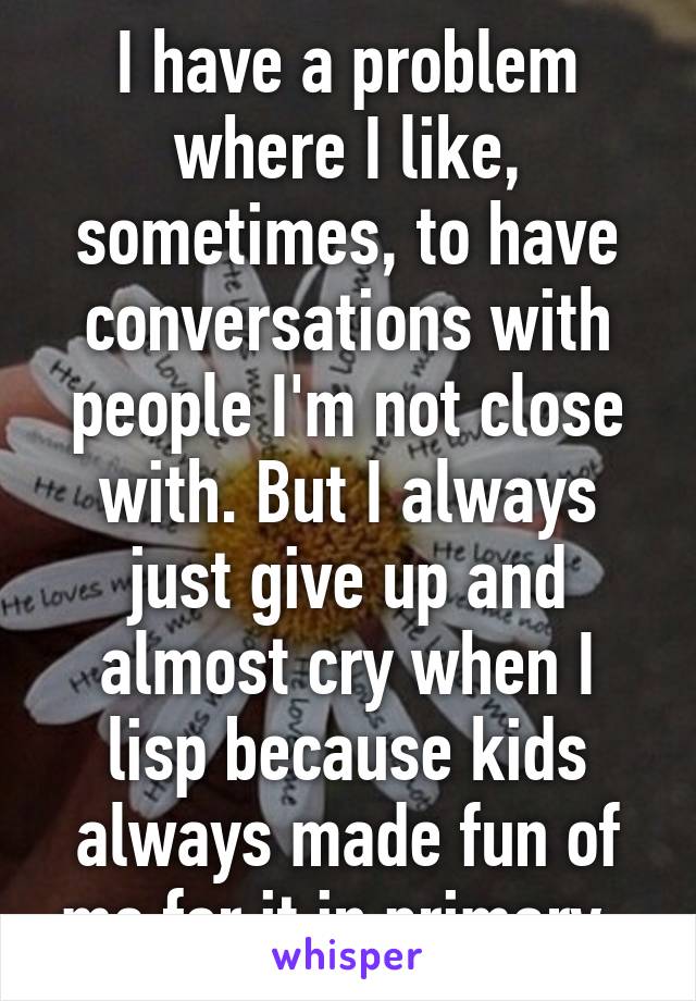 I have a problem where I like, sometimes, to have conversations with people I'm not close with. But I always just give up and almost cry when I lisp because kids always made fun of me for it in primary. 