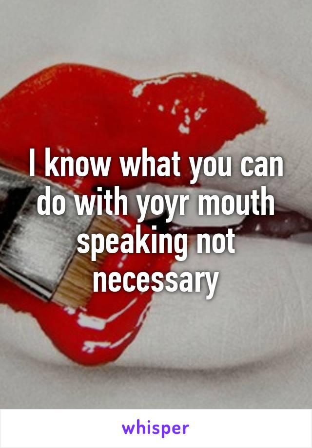 I know what you can do with yoyr mouth speaking not necessary