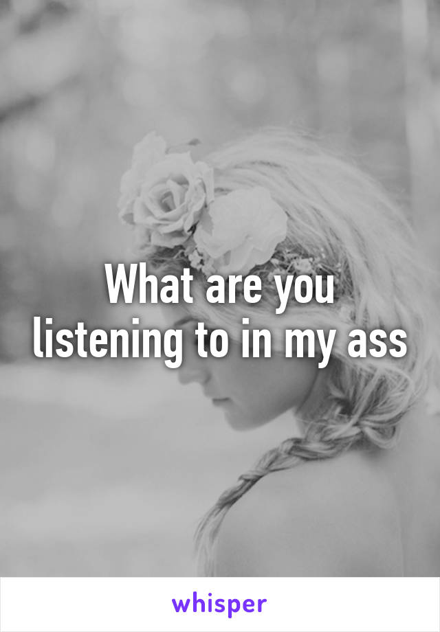 What are you listening to in my ass