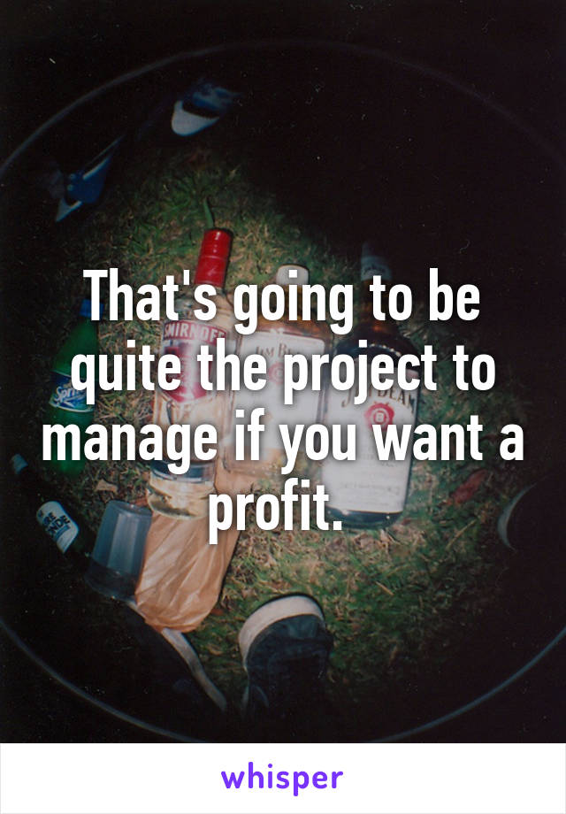 That's going to be quite the project to manage if you want a profit. 