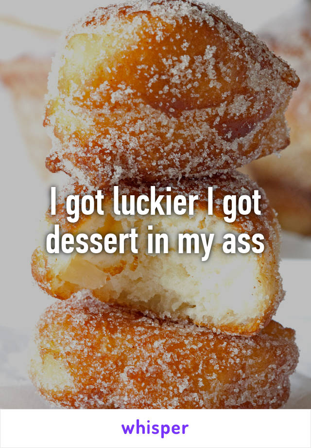 I got luckier I got dessert in my ass