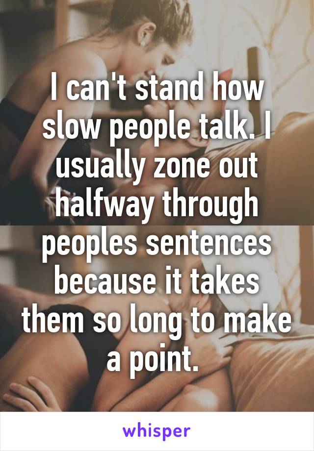 I can't stand how slow people talk. I usually zone out halfway through peoples sentences because it takes them so long to make a point. 