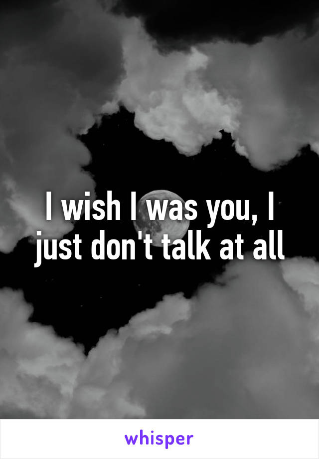 I wish I was you, I just don't talk at all