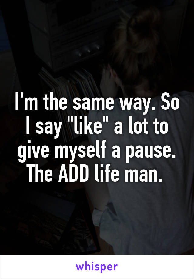 I'm the same way. So I say "like" a lot to give myself a pause. The ADD life man. 