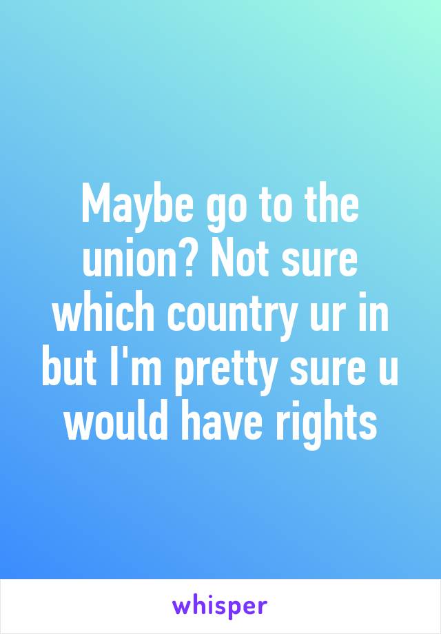 Maybe go to the union? Not sure which country ur in but I'm pretty sure u would have rights