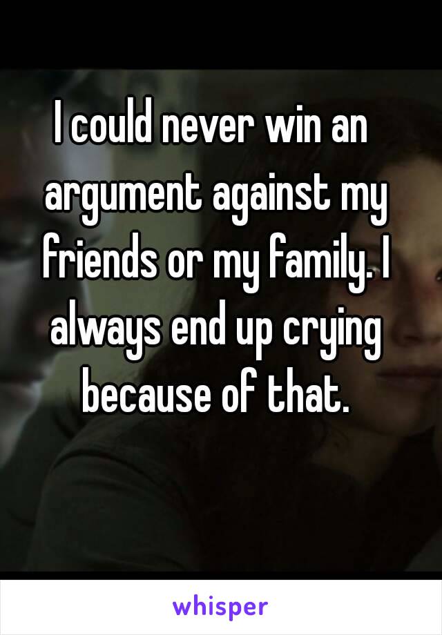 I could never win an argument against my friends or my family. I always end up crying because of that.