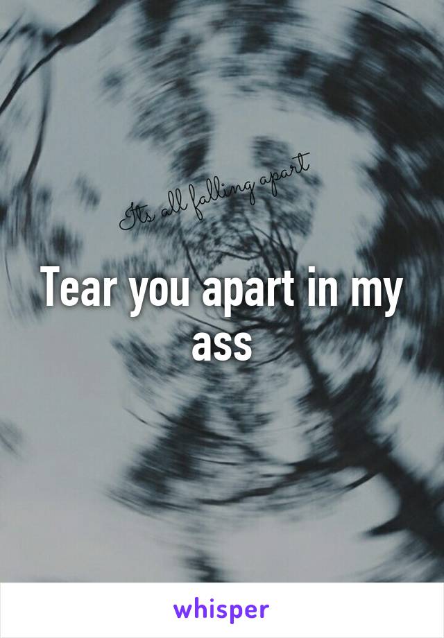 Tear you apart in my ass