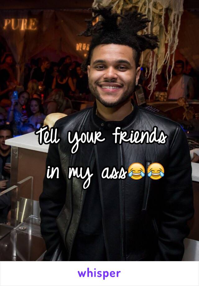 Tell your friends
 in my ass😂😂