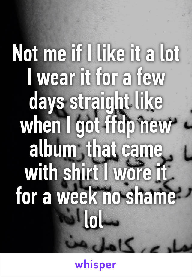 Not me if I like it a lot I wear it for a few days straight like when I got ffdp new album  that came with shirt I wore it for a week no shame lol 