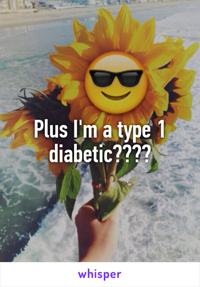 Plus I'm a type 1 diabetic????