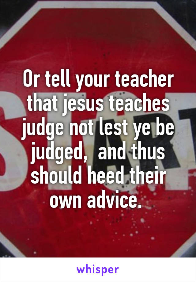 Or tell your teacher that jesus teaches judge not lest ye be judged,  and thus should heed their own advice. 