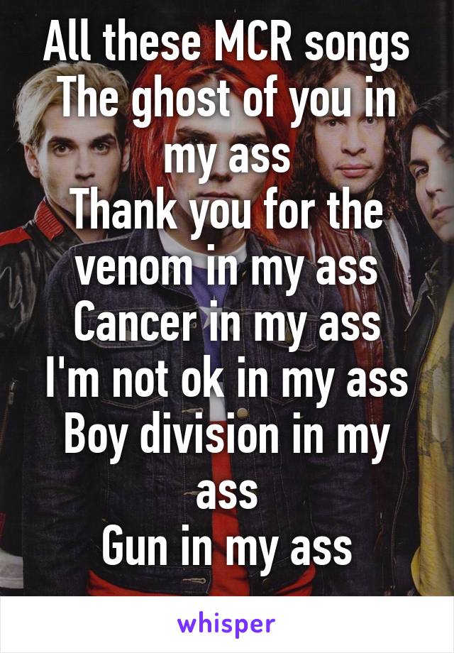 All these MCR songs
The ghost of you in my ass
Thank you for the venom in my ass
Cancer in my ass
I'm not ok in my ass
Boy division in my ass
Gun in my ass
