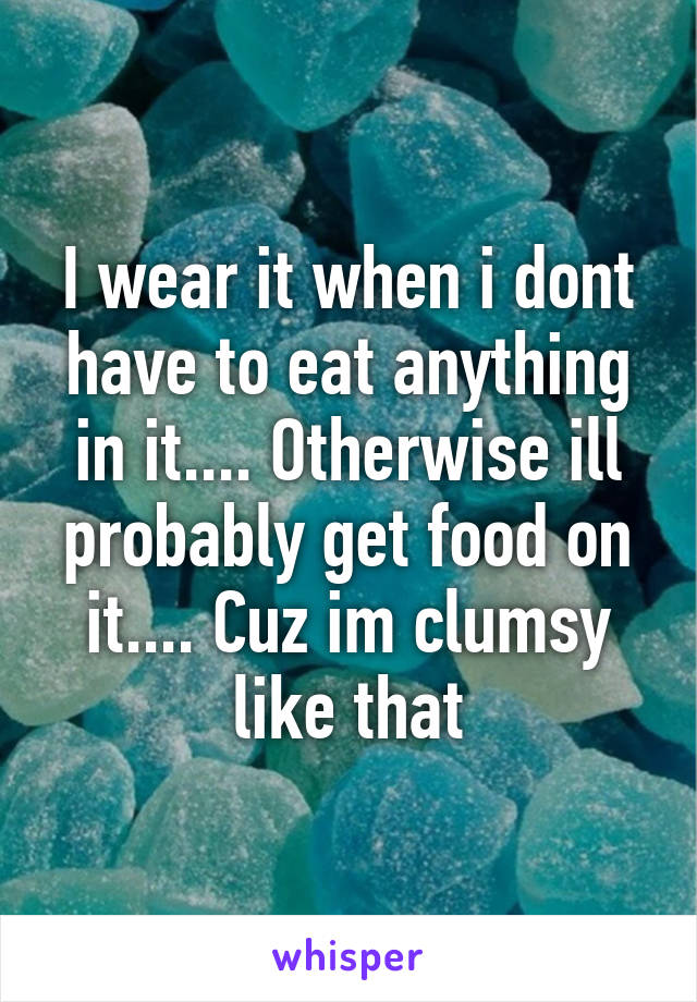 I wear it when i dont have to eat anything in it.... Otherwise ill probably get food on it.... Cuz im clumsy like that