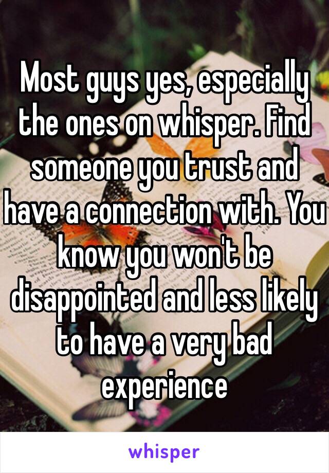 Most guys yes, especially the ones on whisper. Find someone you trust and have a connection with. You know you won't be disappointed and less likely to have a very bad experience