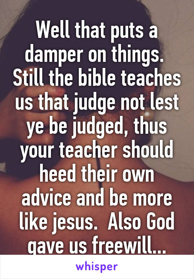 Well that puts a damper on things.  Still the bible teaches us that judge not lest ye be judged, thus your teacher should heed their own advice and be more like jesus.  Also God gave us freewill...