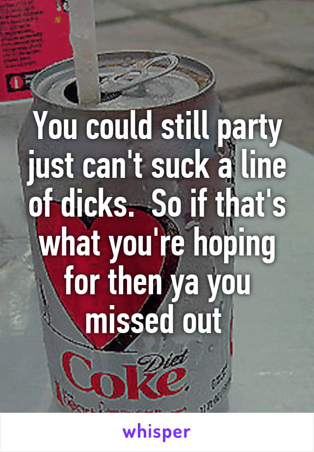 You could still party just can't suck a line of dicks.  So if that's what you're hoping for then ya you missed out 