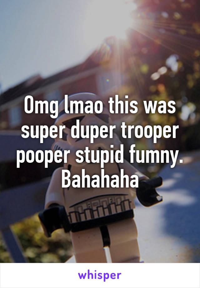 Omg lmao this was super duper trooper pooper stupid fumny. Bahahaha