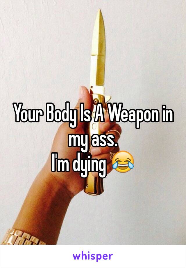 Your Body Is A Weapon in my ass.
I'm dying 😂