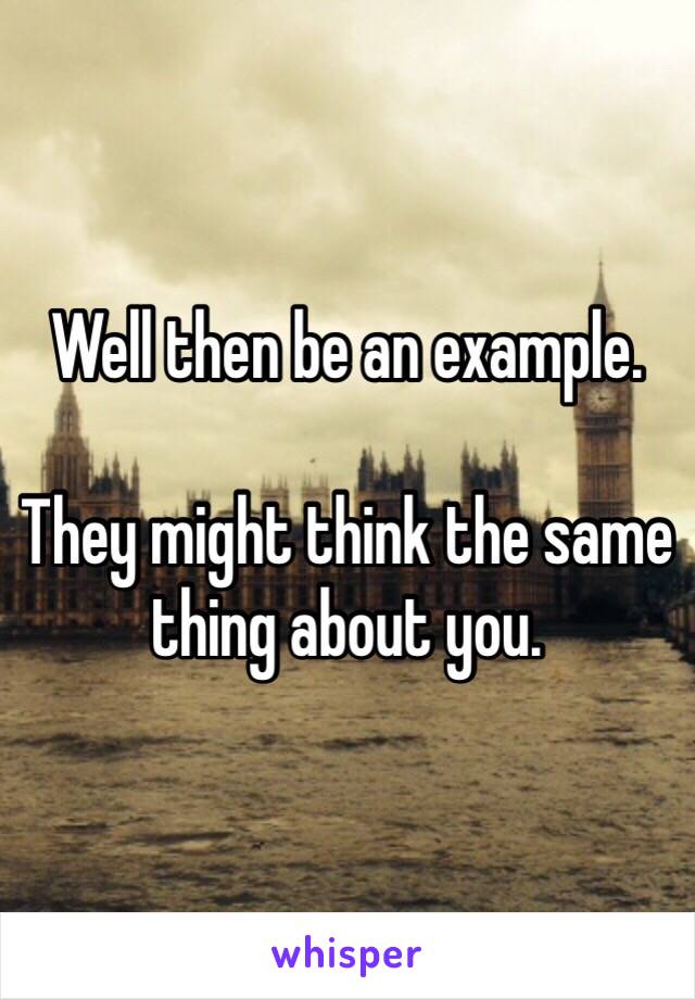 Well then be an example.

They might think the same thing about you.