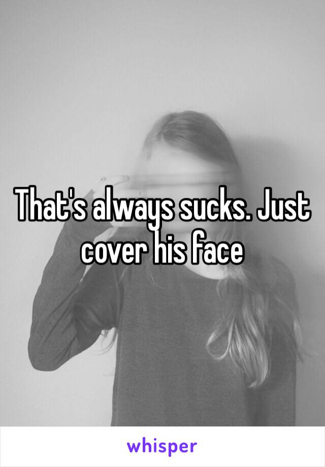 That's always sucks. Just cover his face 