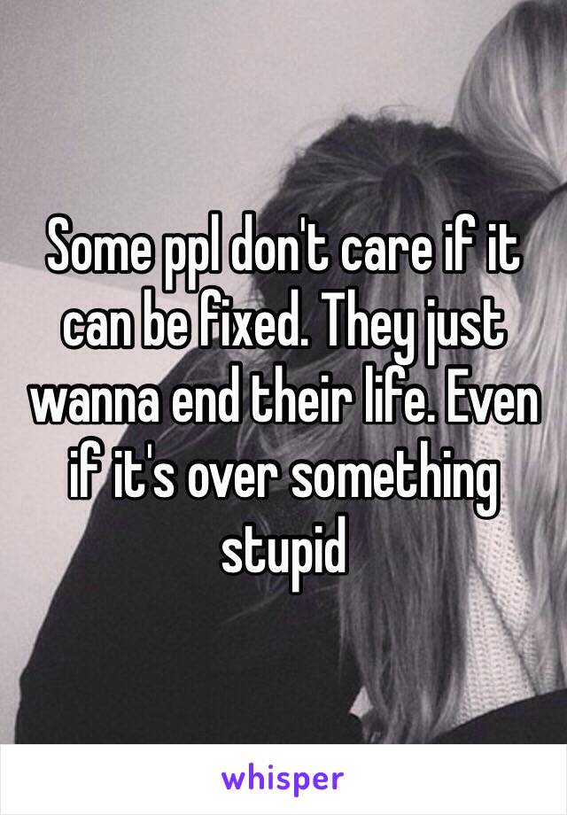 Some ppl don't care if it can be fixed. They just wanna end their life. Even if it's over something stupid 