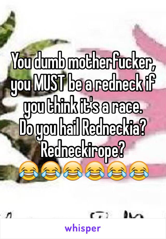 You dumb motherfucker, you MUST be a redneck if you think it's a race. 
Do you hail Redneckia? Redneckirope? 
😂😂😂😂😂😂 