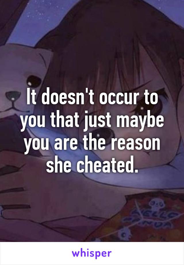 It doesn't occur to you that just maybe you are the reason she cheated.