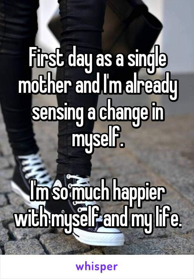 First day as a single mother and I'm already sensing a change in myself.

I'm so much happier with myself and my life.