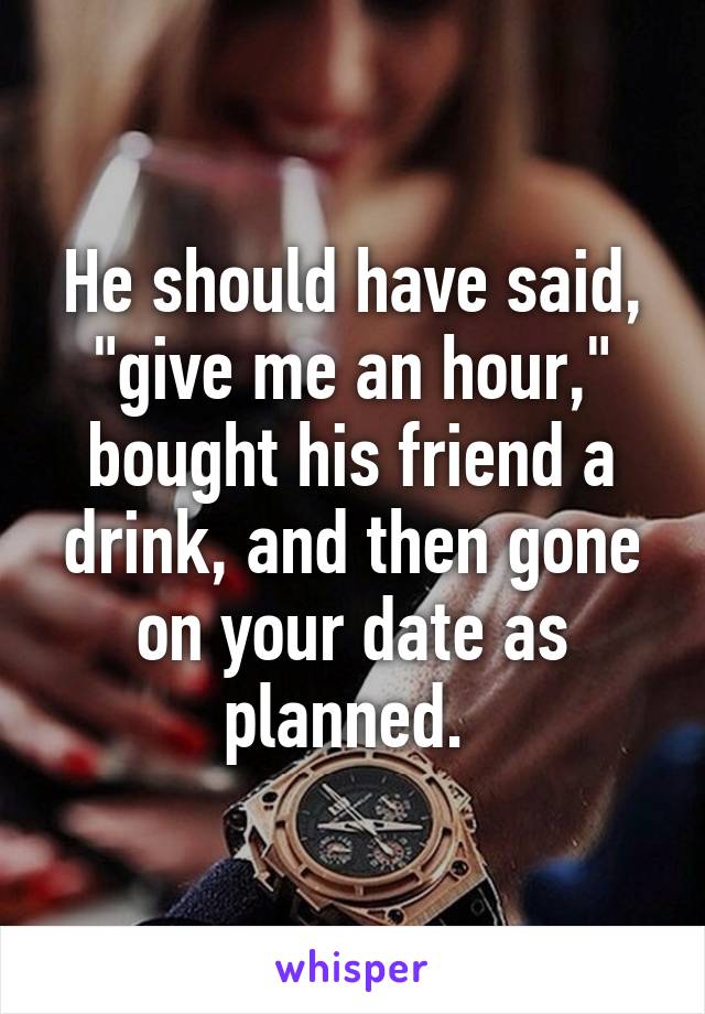 He should have said, "give me an hour," bought his friend a drink, and then gone on your date as planned. 