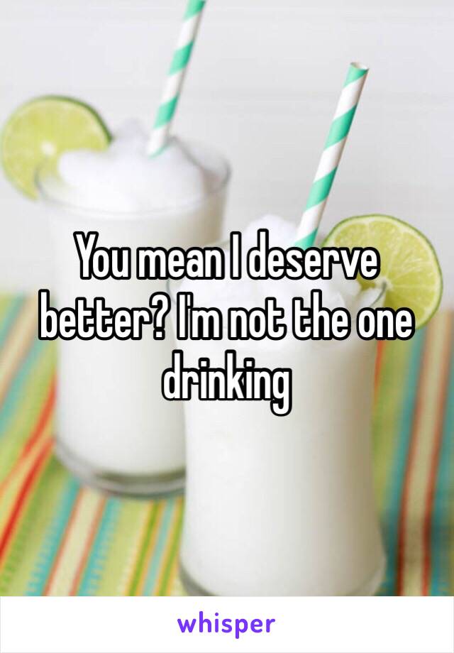 You mean I deserve better? I'm not the one drinking 