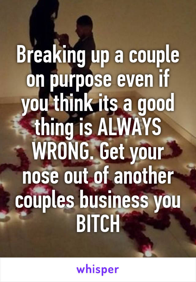 Breaking up a couple on purpose even if you think its a good thing is ALWAYS WRONG. Get your nose out of another couples business you BITCH