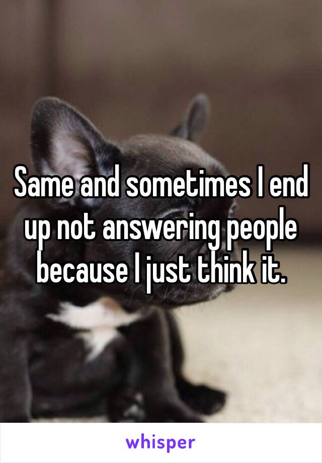 Same and sometimes I end up not answering people because I just think it.