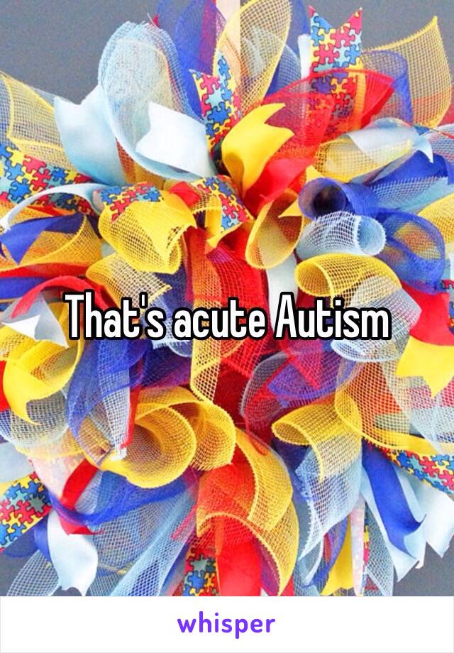 That's acute Autism